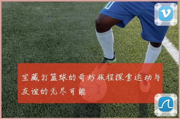 宝藏打篮球的奇妙旅程探索运动与友谊的无尽可能