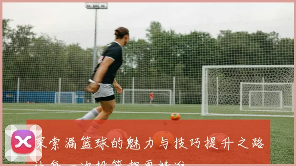 探索漏篮球的魅力与技巧提升之路让每一次投篮都更精准