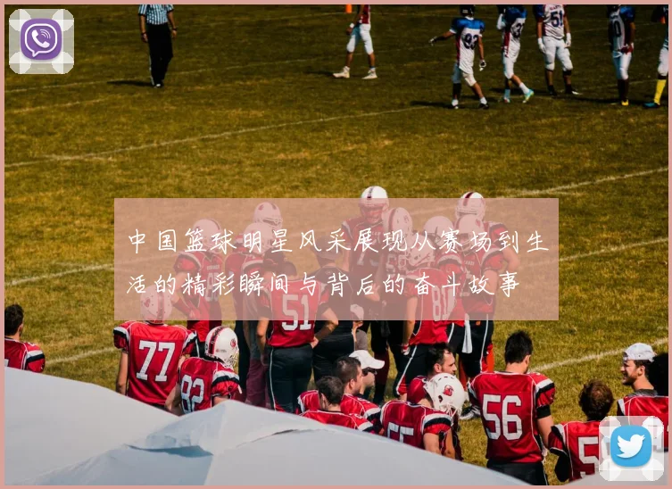 中国篮球明星风采展现从赛场到生活的精彩瞬间与背后的奋斗故事